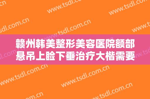 赣州韩美整形美容医院额部悬吊上睑下垂治疗大楷需要多少费用?靠谱吗?