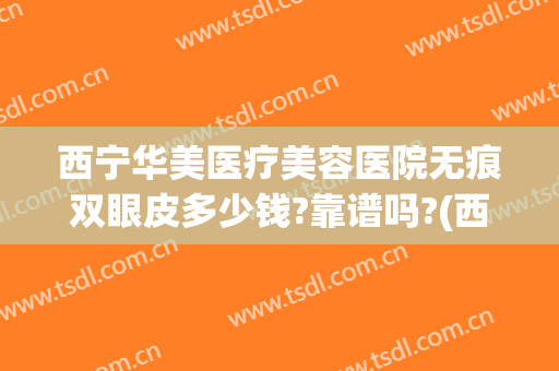 西宁华美医疗美容医院无痕双眼皮多少钱?靠谱吗?(西宁华美整形医院怎么样)