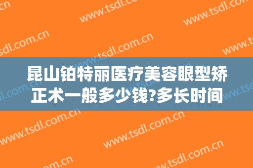 昆山铂特丽医疗美容眼型矫正术一般多少钱?多长时间恢复?(昆山铂特丽医疗美容怎么样)