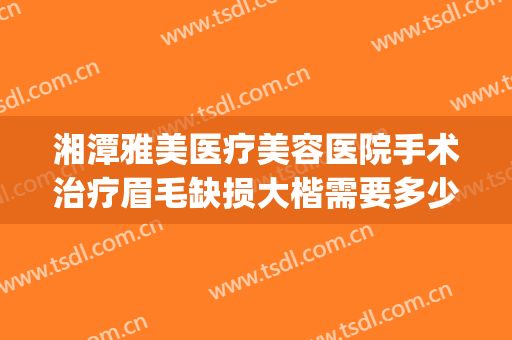 湘潭雅美医疗美容医院手术治疗眉毛缺损大楷需要多少费用?怎么样?(湘潭雅美整形医疗美容医院电话)