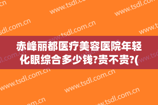 赤峰丽都医疗美容医院年轻化眼综合多少钱?贵不贵?(赤峰市丽都医疗美容整形医院)