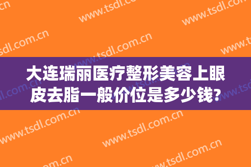 大连瑞丽医疗整形美容上眼皮去脂一般价位是多少钱?怎么样?(瑞美瑞亚整形医院做双眼皮多少钱)