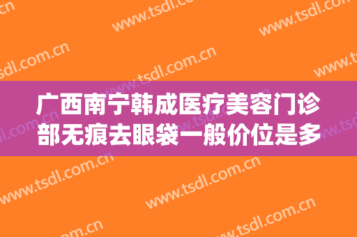 广西南宁韩成医疗美容门诊部无痕去眼袋一般价位是多少?靠谱吗?(南宁韩成整形美容医院)