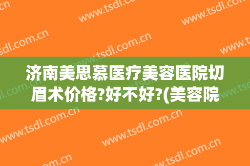 济南美思慕医疗美容医院切眉术价格?好不好?(美容院切眉多少钱)