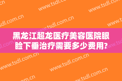 黑龙江超龙医疗美容医院眼睑下垂治疗需要多少费用?有哪些优势?
