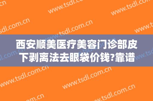 西安顺美医疗美容门诊部皮下剥离法去眼袋价钱?靠谱吗?(西安祛眼袋手术哪里做得好)
