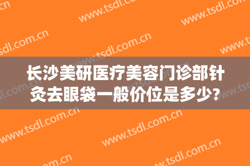 长沙美研医疗美容门诊部针灸去眼袋一般价位是多少?多长时间恢复?(长沙祛眼袋价钱)