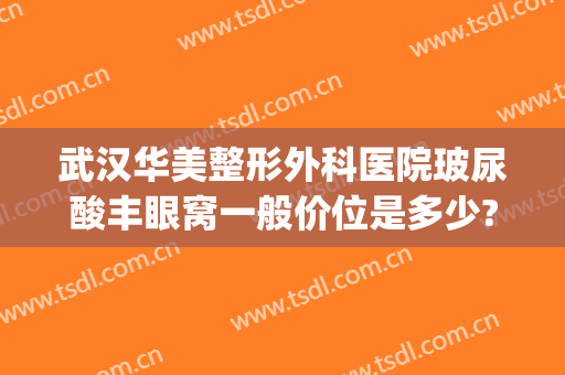 武汉华美整形外科医院玻尿酸丰眼窝一般价位是多少?需要多久恢复?(武汉整形医院价格)