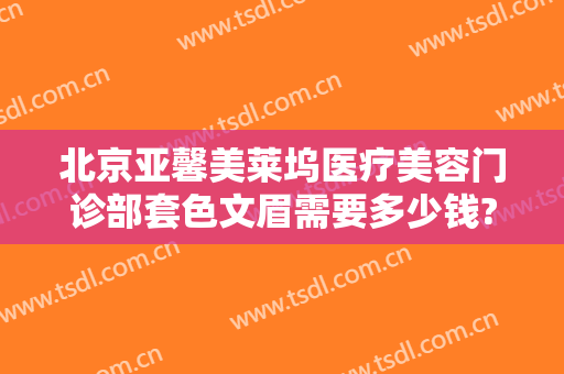 北京亚馨美莱坞医疗美容门诊部套色文眉需要多少钱?贵不贵?