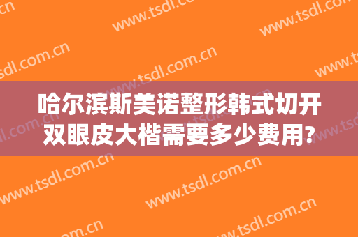 哈尔滨斯美诺整形韩式切开双眼皮大楷需要多少费用?怎么样?(韩式双眼皮手术医院)