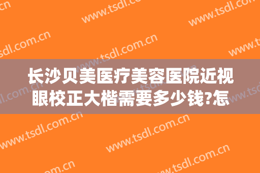 长沙贝美医疗美容医院近视眼校正大楷需要多少钱?怎么样?(长沙近视矫正哪个医院好)