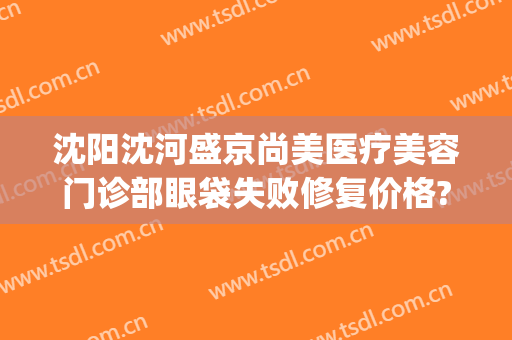 沈阳沈河盛京尚美医疗美容门诊部眼袋失败修复价格?贵不贵?(盛京尚美医疗美容怎么样)