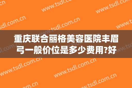 重庆联合丽格美容医院丰眉弓一般价位是多少费用?好不好?(重庆联合丽格医疗美容医院怎么样)