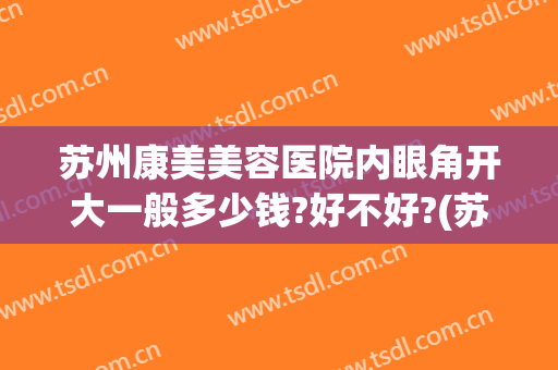 苏州康美美容医院内眼角开大一般多少钱?好不好?(苏州康美做双眼皮怎么样)