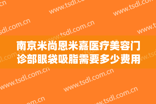 南京米尚恩米嘉医疗美容门诊部眼袋吸脂需要多少费用?可靠吗?(米尚恩医美中心怎么样)