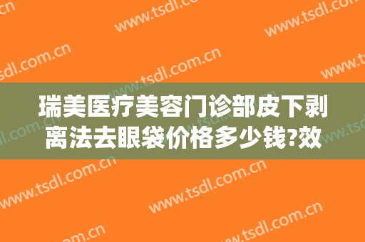 瑞美医疗美容门诊部皮下剥离法去眼袋价格多少钱?效果怎么样?(光剥离祛眼袋价格)