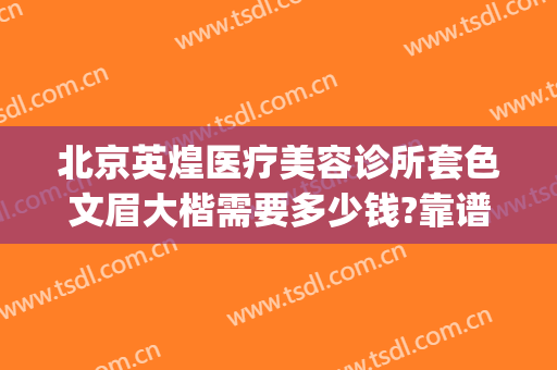 北京英煌医疗美容诊所套色文眉大楷需要多少钱?靠谱吗?(北京英煌医疗美容诊所怎么样)