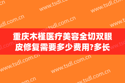 重庆木槿医疗美容全切双眼皮修复需要多少费用?多长时间恢复?(木槿整形医院好不好)