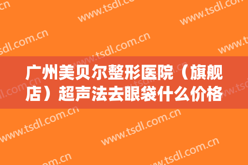 广州美贝尔整形医院（旗舰店）超声法去眼袋什么价格?多长时间恢复?(广州美贝尔美容医院正规吗)