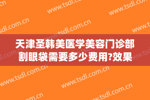 天津圣韩美医学美容门诊部割眼袋需要多少费用?效果怎么样?(天津美初国际医疗整形)