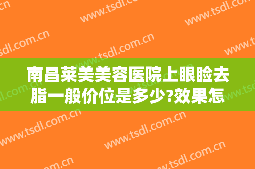 南昌莱美美容医院上眼睑去脂一般价位是多少?效果怎么样?(眼部吸脂多少钱)