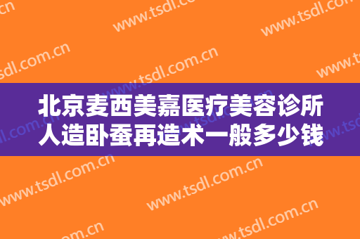 北京麦西美嘉医疗美容诊所人造卧蚕再造术一般多少钱?靠谱吗?