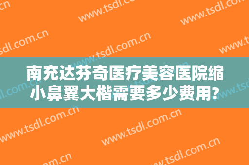 南充达芬奇医疗美容医院缩小鼻翼大楷需要多少费用?怎么样?