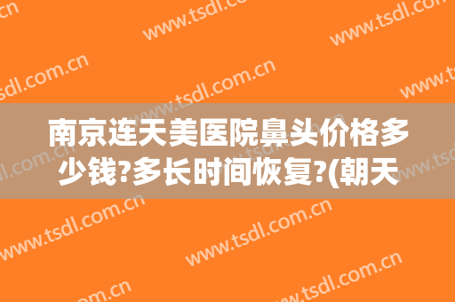 南京连天美医院鼻头价格多少钱?多长时间恢复?(朝天鼻手术一般多少钱)