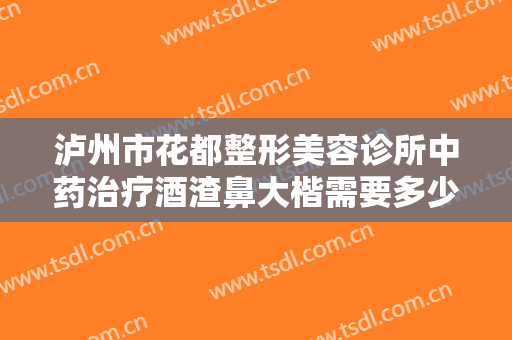 泸州市花都整形美容诊所中药治疗酒渣鼻大楷需要多少钱?效果怎么样?