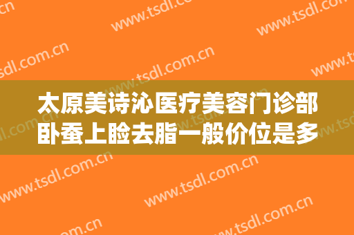太原美诗沁医疗美容门诊部卧蚕上睑去脂一般价位是多少钱?怎么样?(太原美诗沁医疗美容价格表)