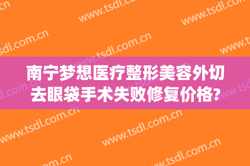 南宁梦想医疗整形美容外切去眼袋手术失败修复价格?可靠吗?(南方医院割眼袋)