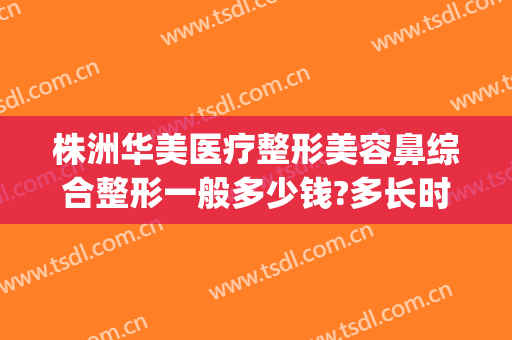 株洲华美医疗整形美容鼻综合整形一般多少钱?多长时间恢复?(株洲医美整形医院)