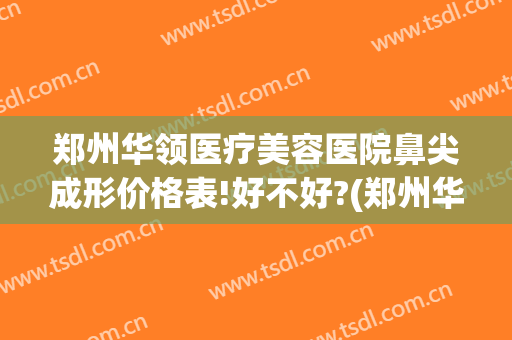 郑州华领医疗美容医院鼻尖成形价格表!好不好?(郑州华领医疗整形医院医生)