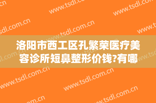 洛阳市西工区孔繁荣医疗美容诊所短鼻整形价钱?有哪些优势?(洛阳孔大夫医疗整形)