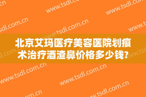 北京艾玛医疗美容医院划痕术治疗酒渣鼻价格多少钱?有哪些优势?