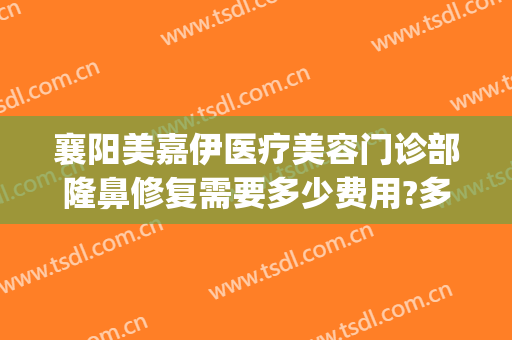 襄阳美嘉伊医疗美容门诊部隆鼻修复需要多少费用?多长时间恢复?(襄阳伊莱美整形美容医院)
