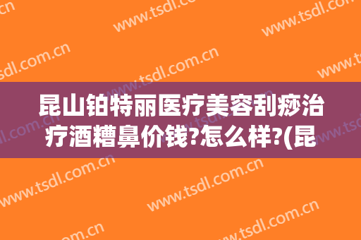 昆山铂特丽医疗美容刮痧治疗酒糟鼻价钱?怎么样?(昆山铂特丽整形美容医院)