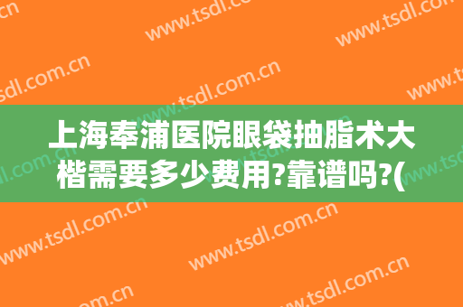 上海奉浦医院眼袋抽脂术大楷需要多少费用?靠谱吗?(上海哪个医院做眼袋做的好多少钱)