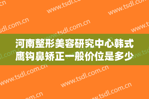 河南整形美容研究中心韩式鹰钩鼻矫正一般价位是多少钱?靠谱吗?(鹰钩鼻隆鼻多少钱)