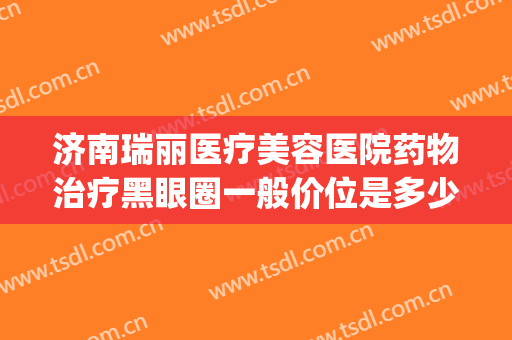 济南瑞丽医疗美容医院药物治疗黑眼圈一般价位是多少钱?可靠吗?(美容院治疗黑眼圈价格多少)