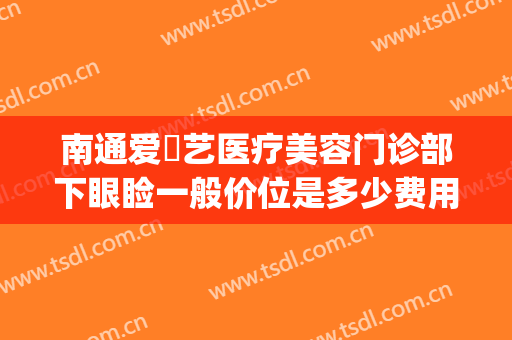 南通爱婍艺医疗美容门诊部下眼睑一般价位是多少费用?贵不贵?(南通爱婍艺医疗美容优惠)