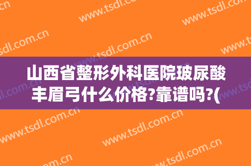 山西省整形外科医院玻尿酸丰眉弓什么价格?靠谱吗?(玻尿酸丰眉弓要多少钱)
