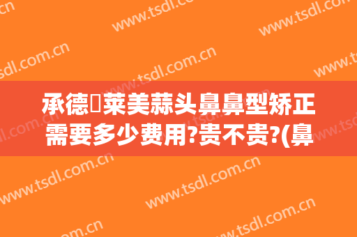 承德玥莱美蒜头鼻鼻型矫正需要多少费用?贵不贵?(鼻部整形收费)