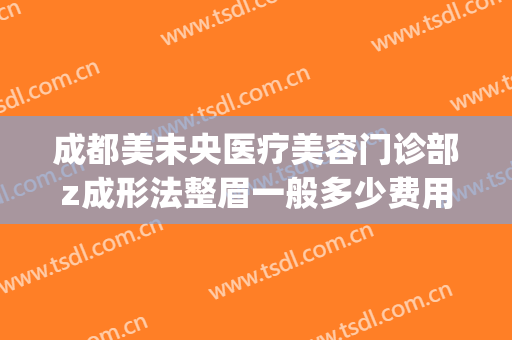 成都美未央医疗美容门诊部z成形法整眉一般多少费用?效果怎么样?(成都医美整形医院在哪里)