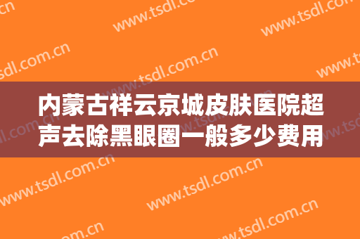内蒙古祥云京城皮肤医院超声去除黑眼圈一般多少费用?可靠吗?(北京祥云京城皮肤医院电话)