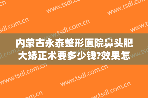 内蒙古永泰整形医院鼻头肥大矫正术要多少钱?效果怎么样?(鼻头肥大整形费用)