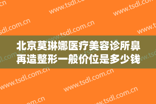 北京莫琳娜医疗美容诊所鼻再造整形一般价位是多少钱?好不好?(莫琳娜整容医院怎么样)