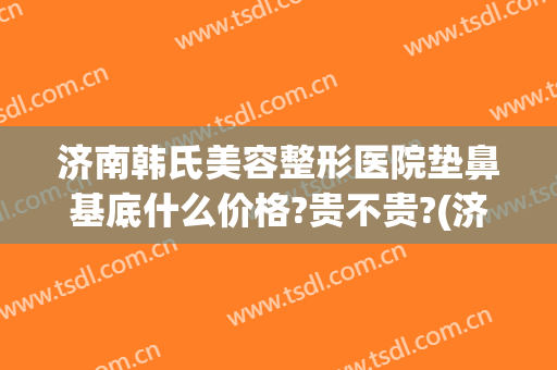 济南韩氏美容整形医院垫鼻基底什么价格?贵不贵?(济南市韩氏美容整形医院)