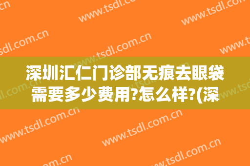 深圳汇仁门诊部无痕去眼袋需要多少费用?怎么样?(深圳汇仁门诊部无痕去眼袋需要多少费用?怎么样预约)