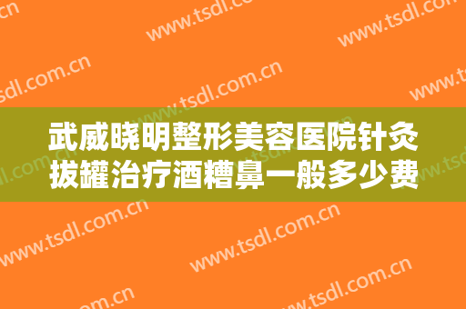 武威晓明整形美容医院针灸拔罐治疗酒糟鼻一般多少费用?有哪些优势?